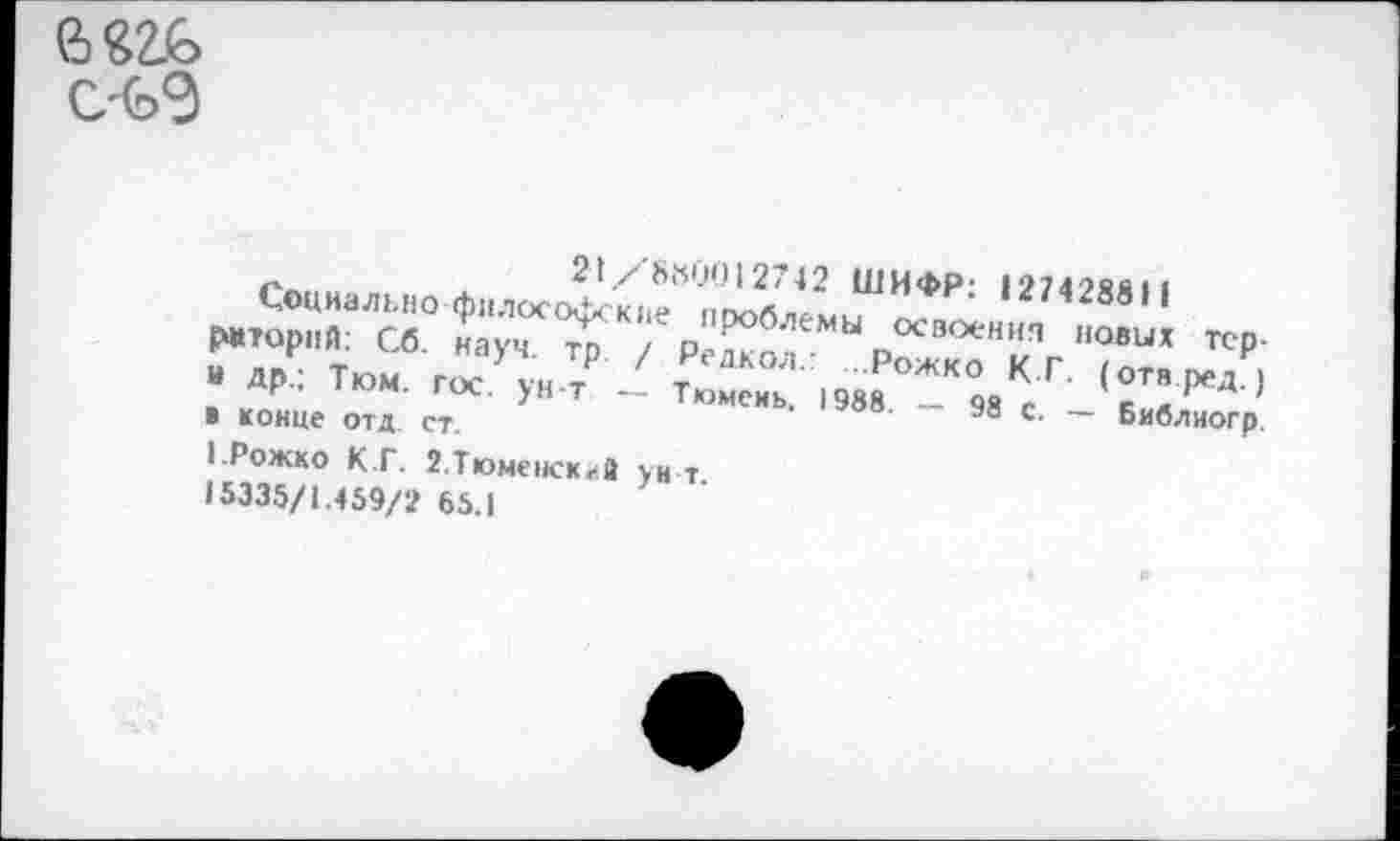 ﻿
Социально филосХю?°п^«742 ШИФР: 12742881« Р#торнй: Сб. науч то /рЛ блемы осооен|<п новых тер-
- ДР- Тюм. г«.УуН т 2	(0ТВ
» конце отд. ст.	'	'	®8 с- ~ Библиогр.
1-Рожко К.Г. 2,Тюмеиск«>а ун т 15335/1.459/2 65.1